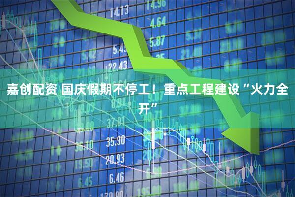 嘉创配资 国庆假期不停工！重点工程建设“火力全开”