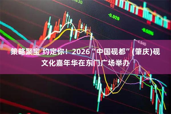 策略聚宝 约定你！2026“中国砚都”(肇庆)砚文化嘉年华在东门广场举办