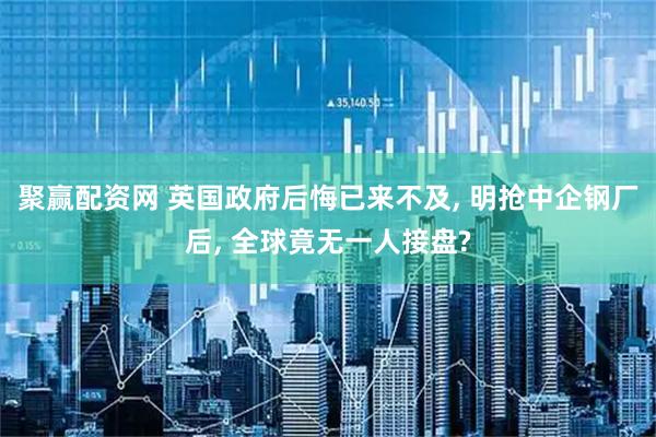 聚赢配资网 英国政府后悔已来不及, 明抢中企钢厂后, 全球竟无一人接盘?