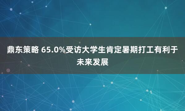 鼎东策略 65.0%受访大学生肯定暑期打工有利于未来发展