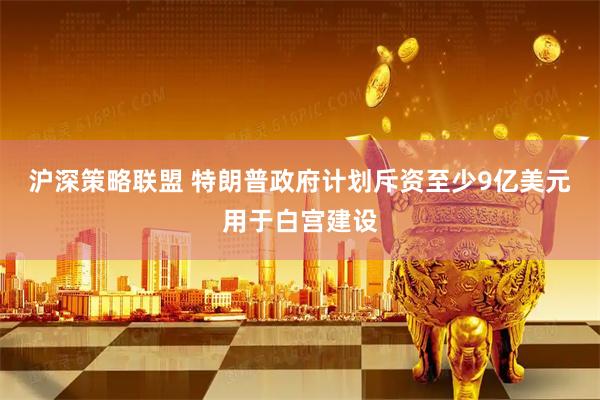 沪深策略联盟 特朗普政府计划斥资至少9亿美元用于白宫建设
