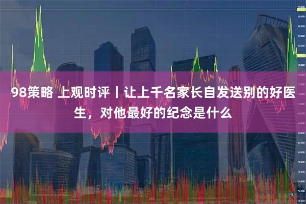 98策略 上观时评丨让上千名家长自发送别的好医生，对他最好的纪念是什么